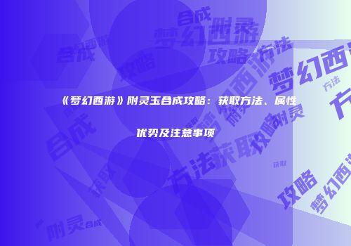 《梦幻西游》附灵玉合成攻略：获取方法、属性优势及注意事项