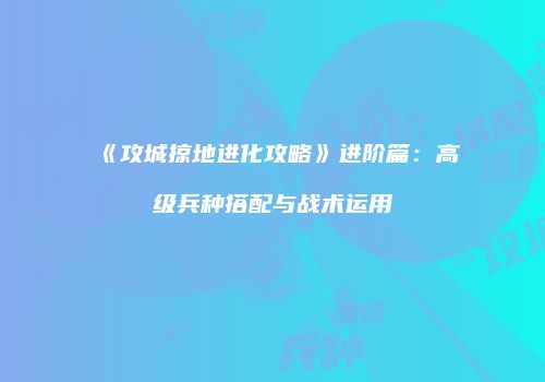 《攻城掠地进化攻略》进阶篇：高级兵种搭配与战术运用