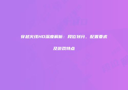 穿越火线HD深度解析：段位划分、配置要求及游戏特点