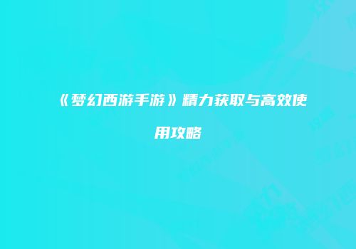 《梦幻西游手游》精力获取与高效使用攻略