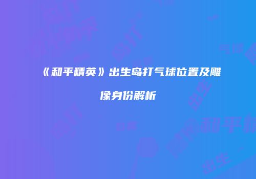 《和平精英》出生岛打气球位置及雕像身份解析