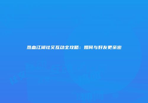 热血江湖社交互动全攻略：如何与好友更亲密