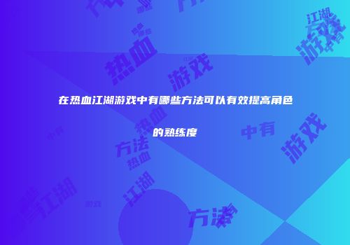 在热血江湖游戏中有哪些方法可以有效提高角色的熟练度