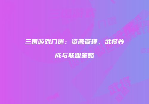 三国游戏门道：资源管理、武将养成与联盟策略
