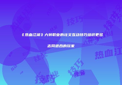 《热血江湖》六转职业的社交互动技巧结识更多志同道合的玩家