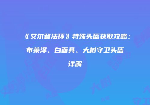 《艾尔登法环》特殊头盔获取攻略：布莱泽、白面具、大树守卫头盔详解