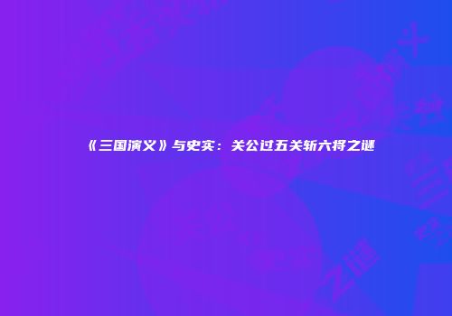 《三国演义》与史实：关公过五关斩六将之谜