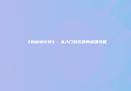 《自由城计划》：从入门到沉迷的城建攻略