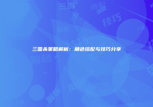 三国杀策略解析：角色搭配与技巧分享