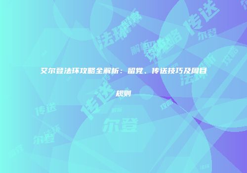 艾尔登法环攻略全解析：留党、传送技巧及周目规则