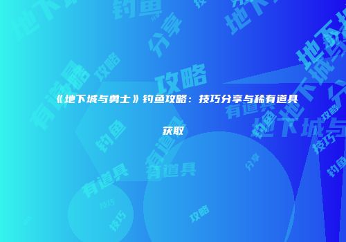 《地下城与勇士》钓鱼攻略：技巧分享与稀有道具获取