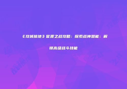 《攻城掠地》官渡之战攻略：探索战神潜能：解锁高级战斗技能