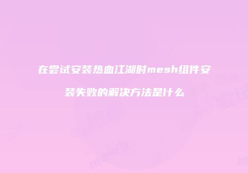 在尝试安装热血江湖时mesh组件安装失败的解决方法是什么