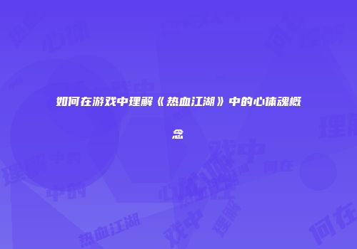 如何在游戏中理解《热血江湖》中的心体魂概念
