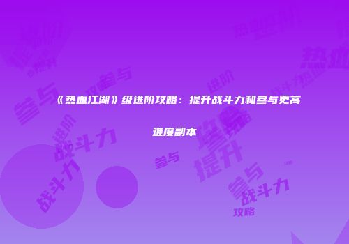 《热血江湖》级进阶攻略：提升战斗力和参与更高难度副本