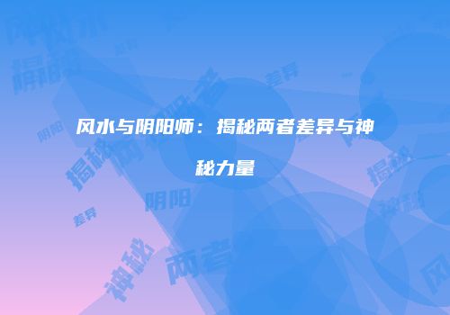 风水与阴阳师：揭秘两者差异与神秘力量