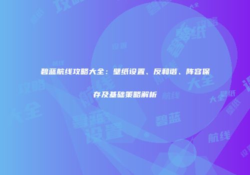 碧蓝航线攻略大全：壁纸设置、反和谐、阵容保存及基础策略解析