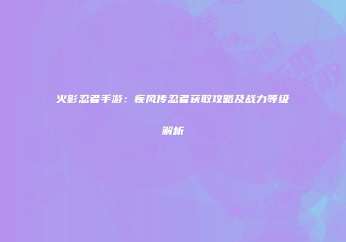 火影忍者手游：疾风传忍者获取攻略及战力等级解析