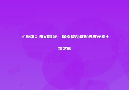 《原神》奇幻冒险：探索提瓦特世界与元素七神之旅
