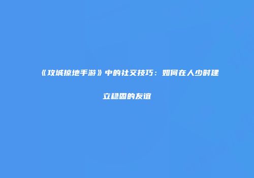 《攻城掠地手游》中的社交技巧：如何在人少时建立稳固的友谊