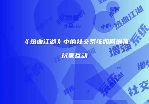 《热血江湖》中的社交系统如何增强玩家互动