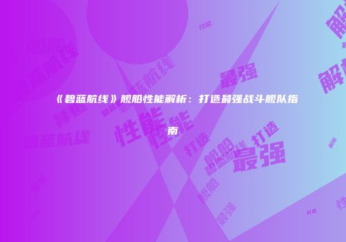 《碧蓝航线》舰船性能解析：打造最强战斗舰队指南