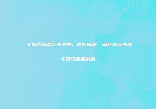《火影忍者》卡卡西：成长历程、角色特点与战斗技巧全面解析