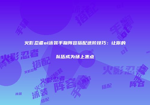 火影忍者ol泳装手鞠阵容搭配进阶技巧：让你的队伍成为场上焦点