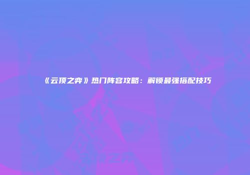 《云顶之弈》热门阵容攻略：解锁最强搭配技巧