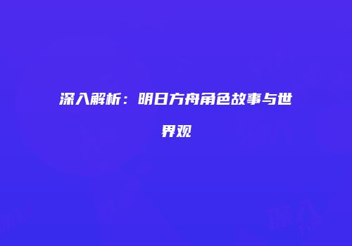 深入解析：明日方舟角色故事与世界观