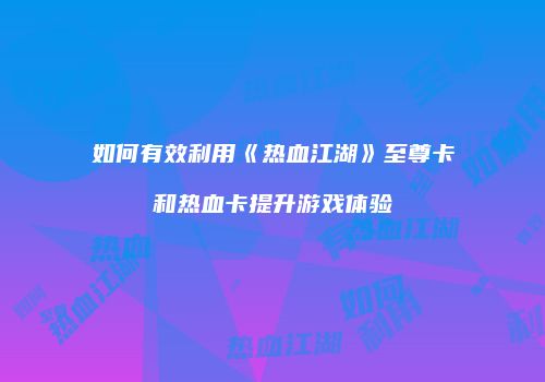 如何有效利用《热血江湖》至尊卡和热血卡提升游戏体验