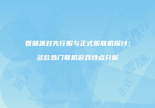 香肠派对先行服与正式服联机探讨：多款热门联机游戏特点分析