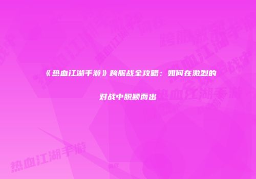 《热血江湖手游》跨服战全攻略：如何在激烈的对战中脱颖而出