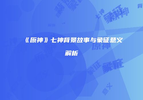《原神》七神背景故事与象征意义解析