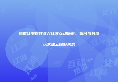 热血江湖四转女刀社交互动指南：如何与其他玩家建立良好关系