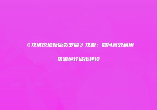 《攻城掠地新版贺岁篇》攻略：如何高效利用资源进行城市建设