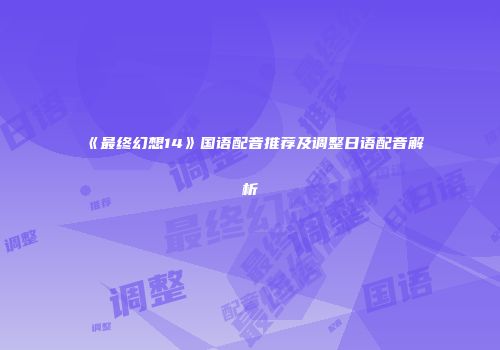 《最终幻想14》国语配音推荐及调整日语配音解析
