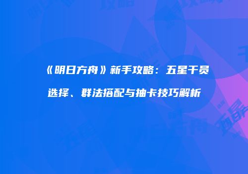 《明日方舟》新手攻略：五星干员选择、群法搭配与抽卡技巧解析