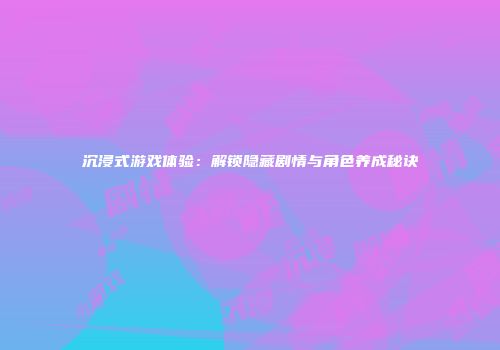 沉浸式游戏体验：解锁隐藏剧情与角色养成秘诀