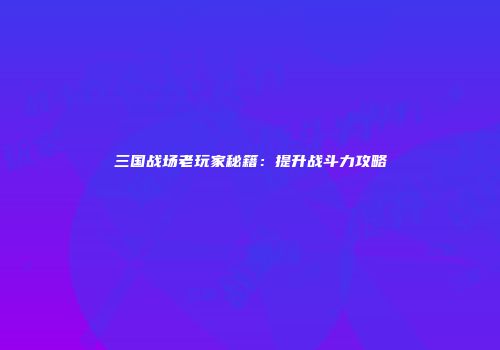 三国战场老玩家秘籍：提升战斗力攻略
