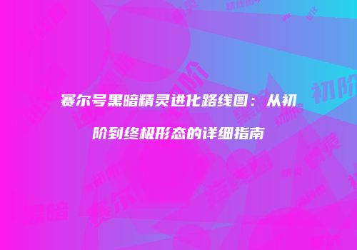 赛尔号黑暗精灵进化路线图：从初阶到终极形态的详细指南