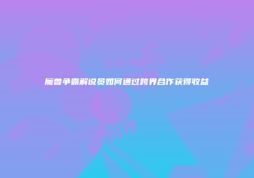 魔兽争霸解说员如何通过跨界合作获得收益