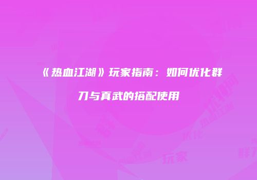《热血江湖》玩家指南：如何优化群刀与真武的搭配使用
