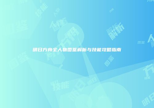 明日方舟全人物图鉴解析与技能攻略指南