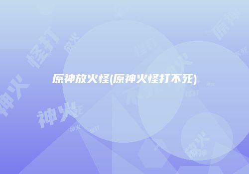 原神放火怪(原神火怪打不死)