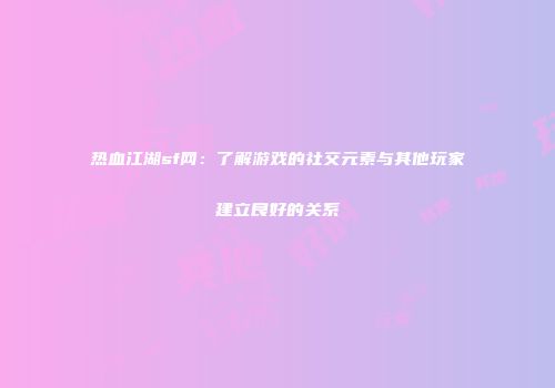 热血江湖sf网：了解游戏的社交元素与其他玩家建立良好的关系