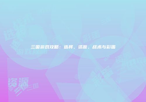 三国游戏攻略：选将、资源、战术与彩蛋