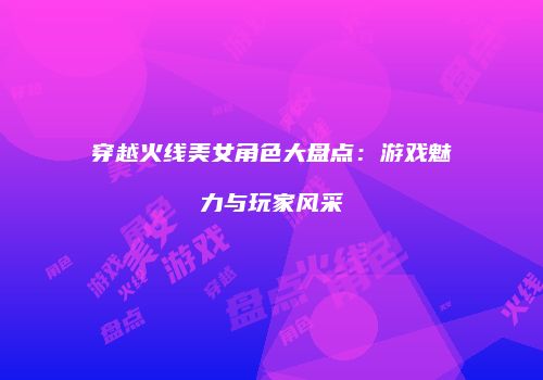 穿越火线美女角色大盘点：游戏魅力与玩家风采