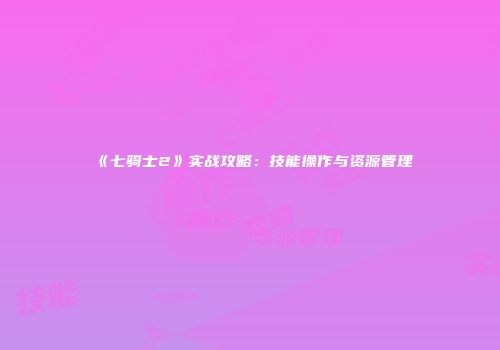 《七骑士2》实战攻略：技能操作与资源管理