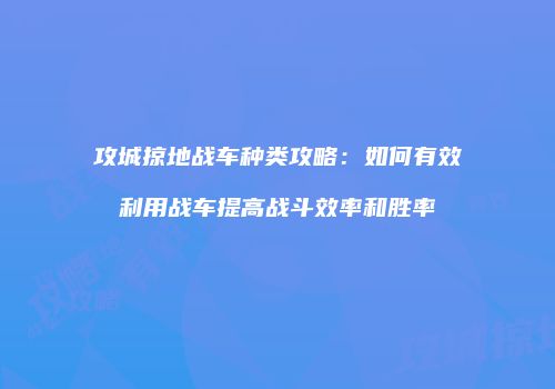 攻城掠地战车种类攻略:如何有效利用战车提高战斗效率和胜率
